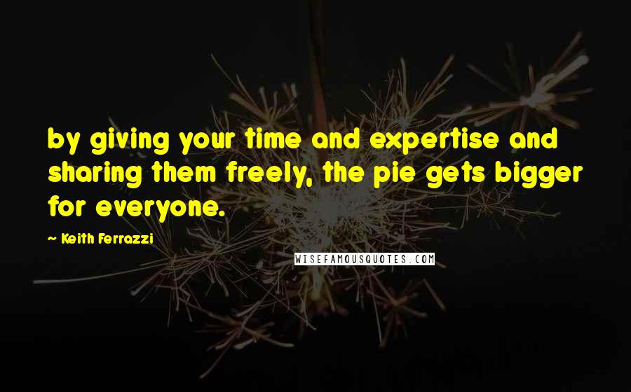 Keith Ferrazzi Quotes: by giving your time and expertise and sharing them freely, the pie gets bigger for everyone.