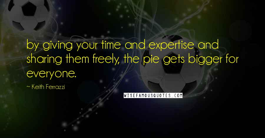 Keith Ferrazzi Quotes: by giving your time and expertise and sharing them freely, the pie gets bigger for everyone.