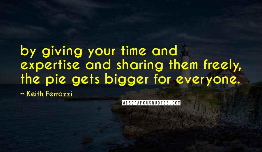 Keith Ferrazzi Quotes: by giving your time and expertise and sharing them freely, the pie gets bigger for everyone.