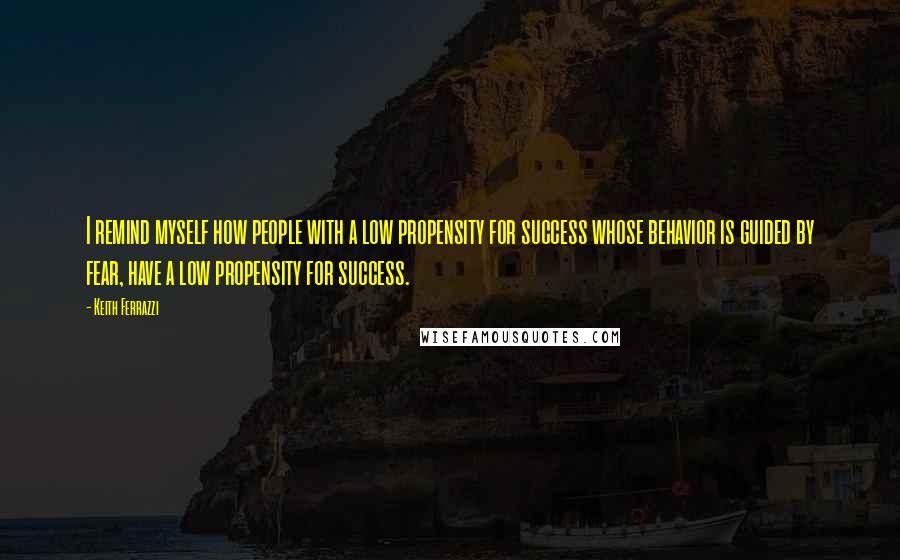 Keith Ferrazzi Quotes: I remind myself how people with a low propensity for success whose behavior is guided by fear, have a low propensity for success.