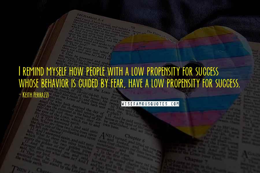 Keith Ferrazzi Quotes: I remind myself how people with a low propensity for success whose behavior is guided by fear, have a low propensity for success.