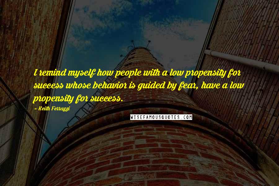 Keith Ferrazzi Quotes: I remind myself how people with a low propensity for success whose behavior is guided by fear, have a low propensity for success.