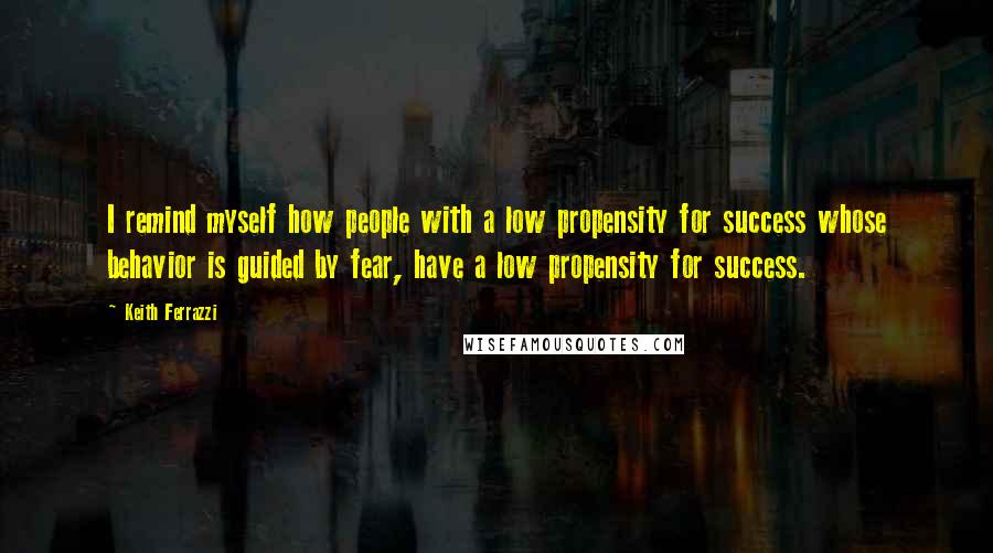 Keith Ferrazzi Quotes: I remind myself how people with a low propensity for success whose behavior is guided by fear, have a low propensity for success.