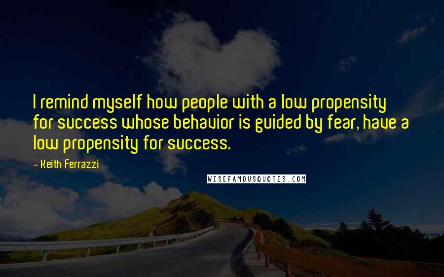 Keith Ferrazzi Quotes: I remind myself how people with a low propensity for success whose behavior is guided by fear, have a low propensity for success.