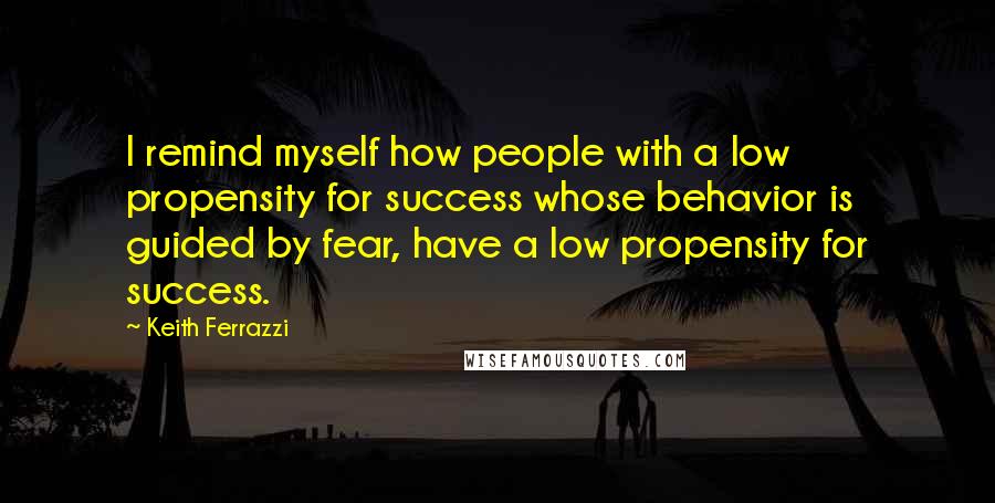 Keith Ferrazzi Quotes: I remind myself how people with a low propensity for success whose behavior is guided by fear, have a low propensity for success.