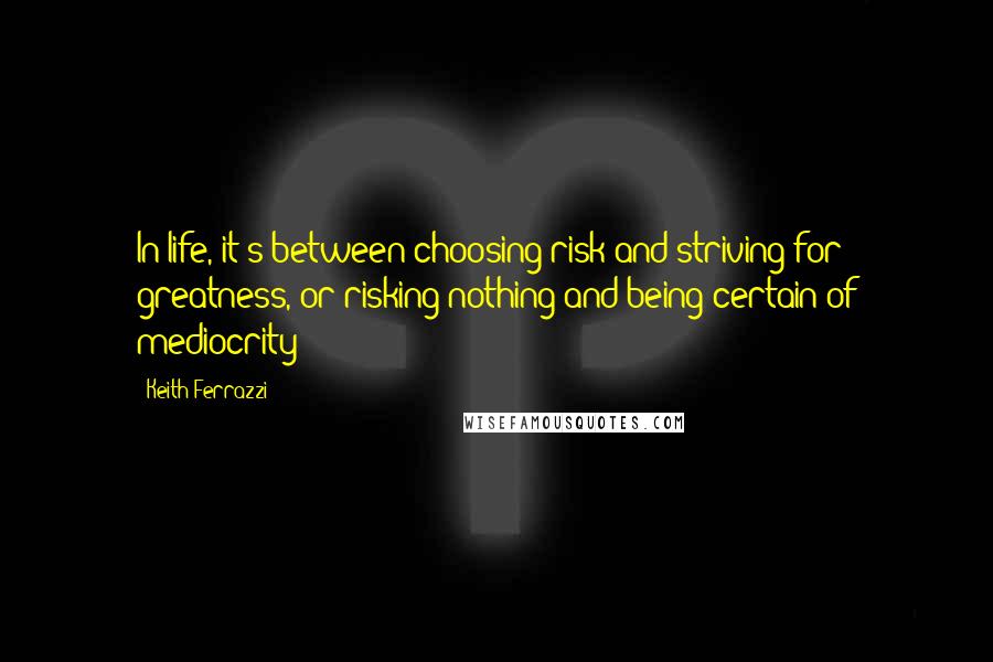 Keith Ferrazzi Quotes: In life, it's between choosing risk and striving for greatness, or risking nothing and being certain of mediocrity