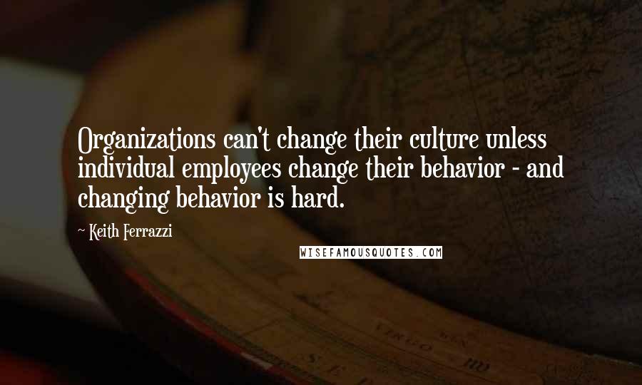 Keith Ferrazzi Quotes: Organizations can't change their culture unless individual employees change their behavior - and changing behavior is hard.