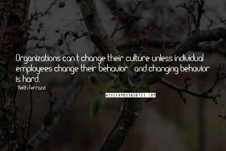 Keith Ferrazzi Quotes: Organizations can't change their culture unless individual employees change their behavior - and changing behavior is hard.