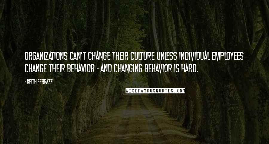 Keith Ferrazzi Quotes: Organizations can't change their culture unless individual employees change their behavior - and changing behavior is hard.