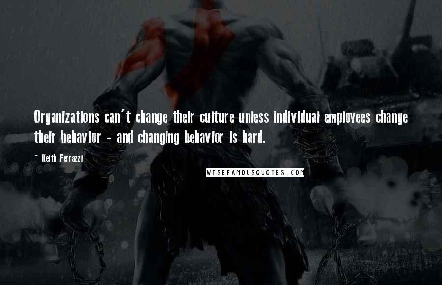 Keith Ferrazzi Quotes: Organizations can't change their culture unless individual employees change their behavior - and changing behavior is hard.