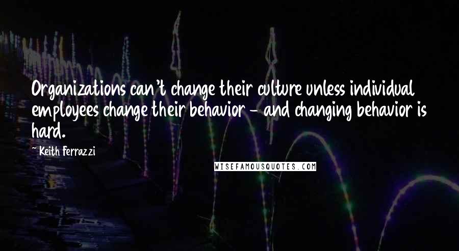 Keith Ferrazzi Quotes: Organizations can't change their culture unless individual employees change their behavior - and changing behavior is hard.