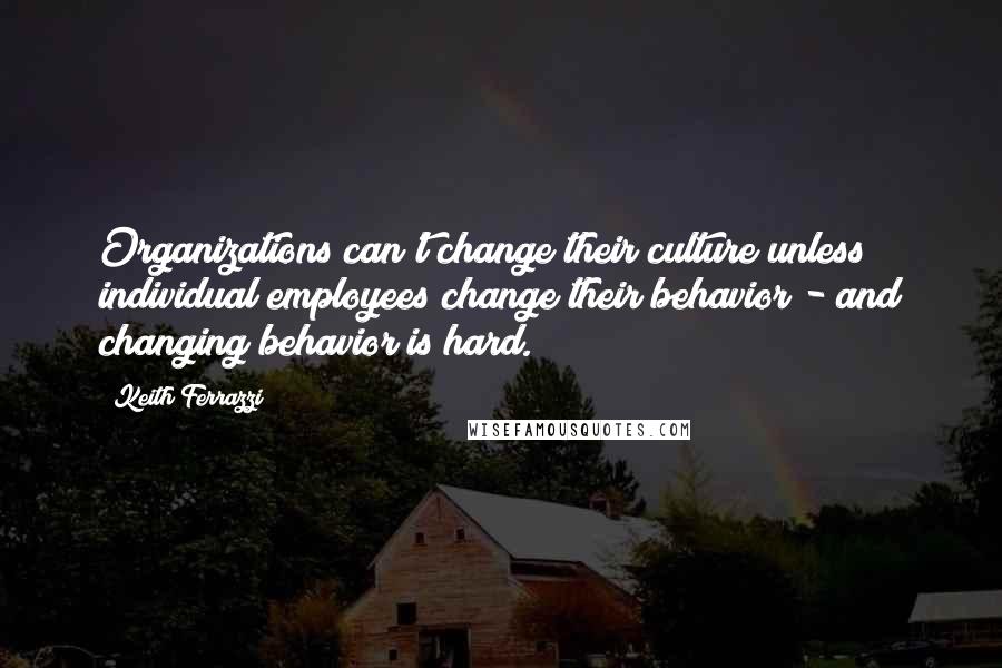Keith Ferrazzi Quotes: Organizations can't change their culture unless individual employees change their behavior - and changing behavior is hard.