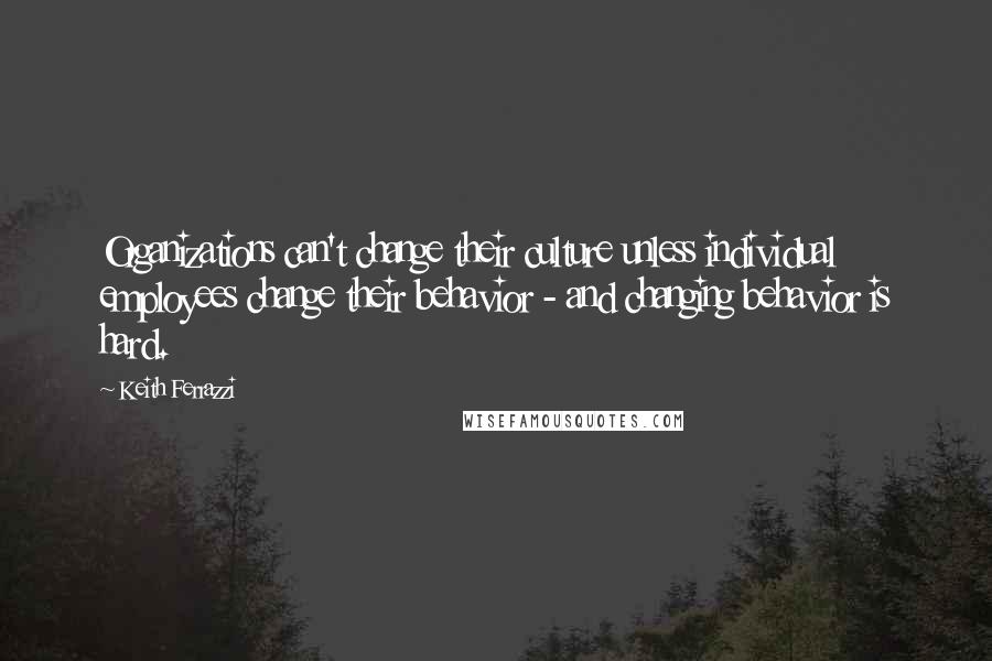 Keith Ferrazzi Quotes: Organizations can't change their culture unless individual employees change their behavior - and changing behavior is hard.
