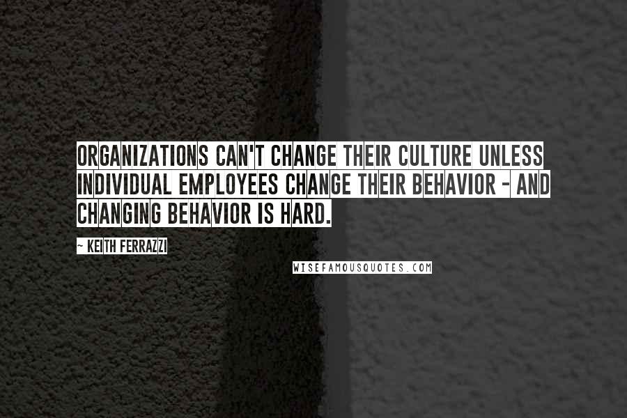 Keith Ferrazzi Quotes: Organizations can't change their culture unless individual employees change their behavior - and changing behavior is hard.