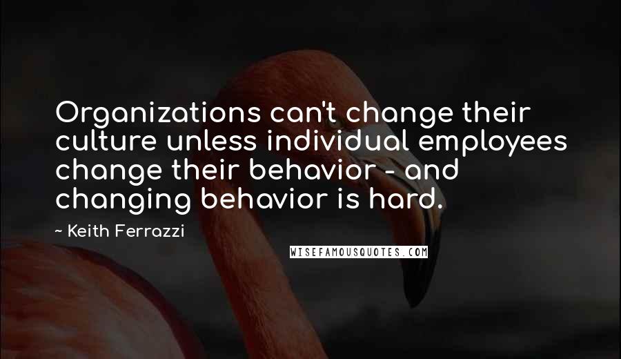 Keith Ferrazzi Quotes: Organizations can't change their culture unless individual employees change their behavior - and changing behavior is hard.