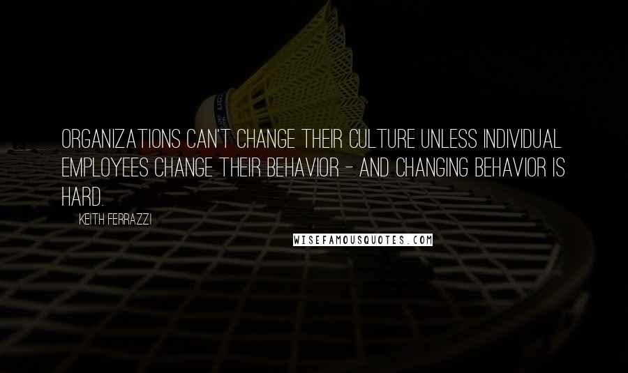 Keith Ferrazzi Quotes: Organizations can't change their culture unless individual employees change their behavior - and changing behavior is hard.