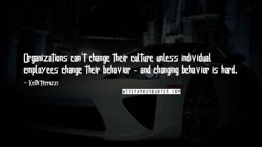 Keith Ferrazzi Quotes: Organizations can't change their culture unless individual employees change their behavior - and changing behavior is hard.