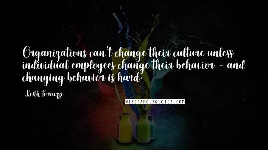 Keith Ferrazzi Quotes: Organizations can't change their culture unless individual employees change their behavior - and changing behavior is hard.