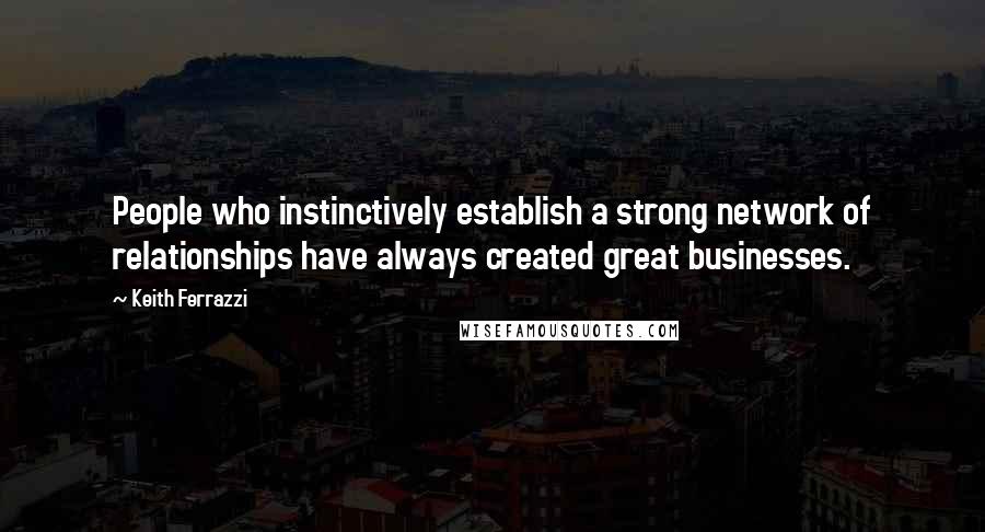 Keith Ferrazzi Quotes: People who instinctively establish a strong network of relationships have always created great businesses.