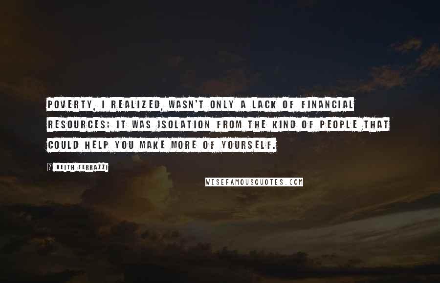 Keith Ferrazzi Quotes: Poverty, I realized, wasn't only a lack of financial resources; it was isolation from the kind of people that could help you make more of yourself.