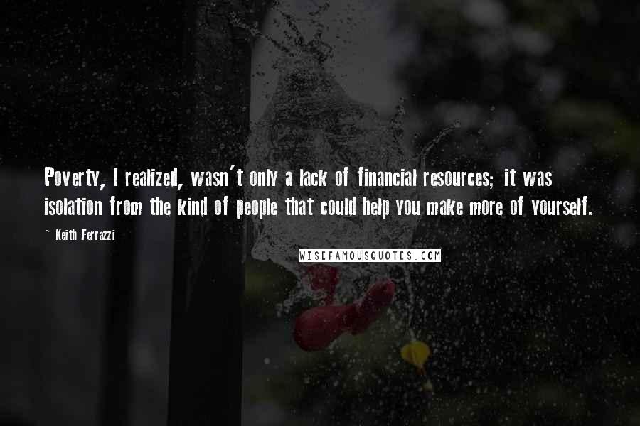 Keith Ferrazzi Quotes: Poverty, I realized, wasn't only a lack of financial resources; it was isolation from the kind of people that could help you make more of yourself.