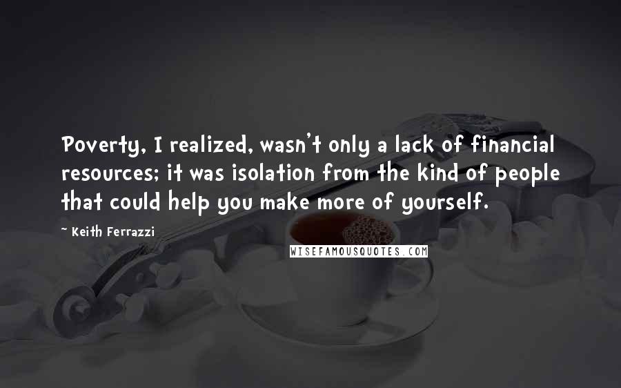 Keith Ferrazzi Quotes: Poverty, I realized, wasn't only a lack of financial resources; it was isolation from the kind of people that could help you make more of yourself.