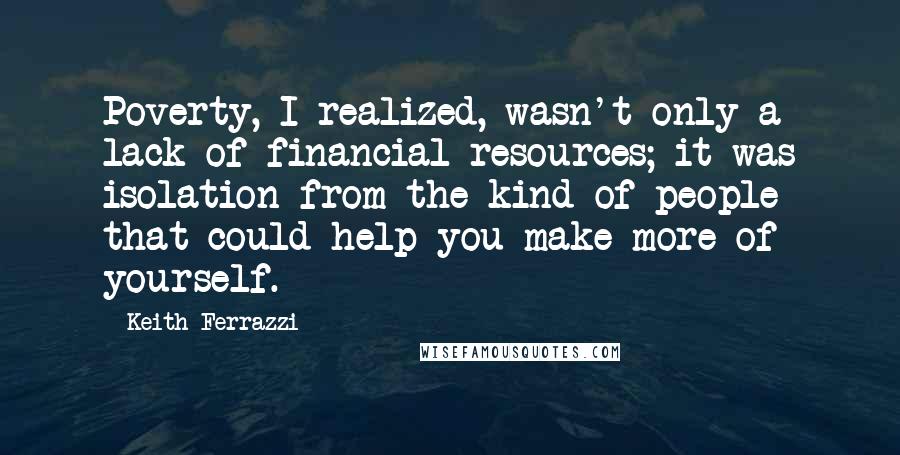 Keith Ferrazzi Quotes: Poverty, I realized, wasn't only a lack of financial resources; it was isolation from the kind of people that could help you make more of yourself.