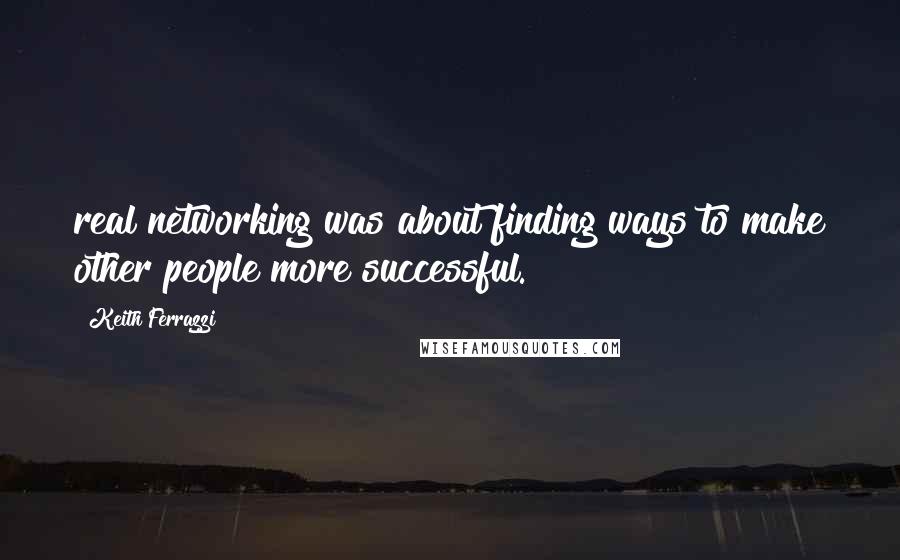 Keith Ferrazzi Quotes: real networking was about finding ways to make other people more successful.