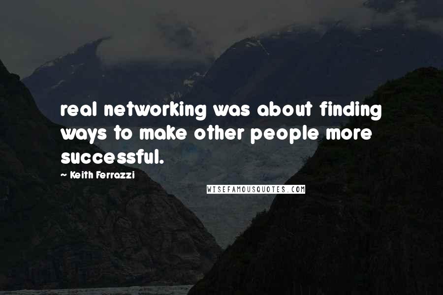 Keith Ferrazzi Quotes: real networking was about finding ways to make other people more successful.