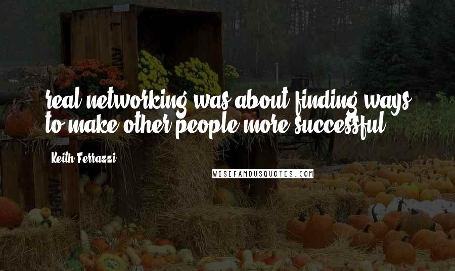 Keith Ferrazzi Quotes: real networking was about finding ways to make other people more successful.