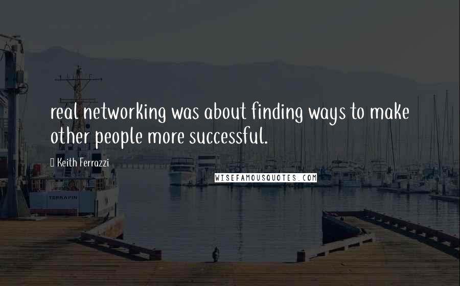 Keith Ferrazzi Quotes: real networking was about finding ways to make other people more successful.