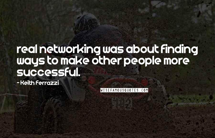 Keith Ferrazzi Quotes: real networking was about finding ways to make other people more successful.