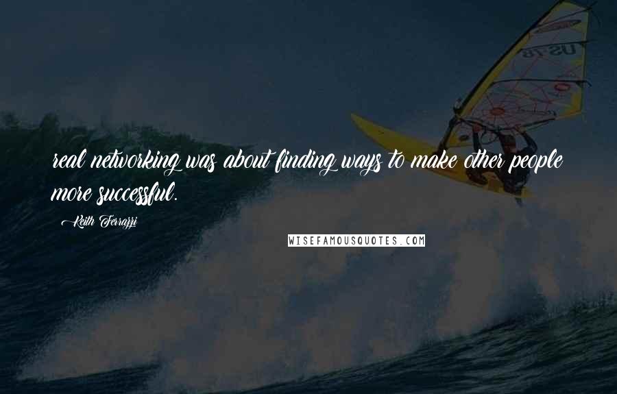 Keith Ferrazzi Quotes: real networking was about finding ways to make other people more successful.