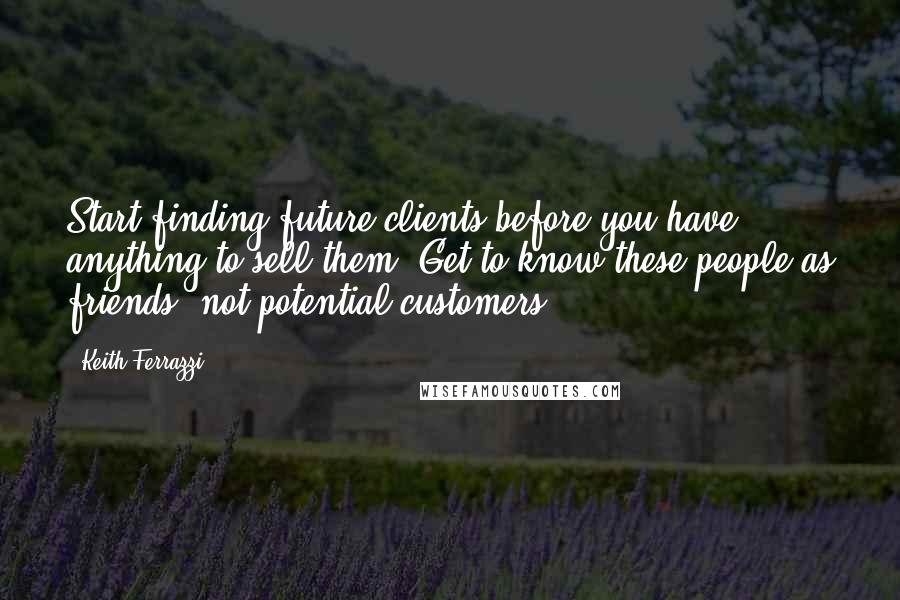 Keith Ferrazzi Quotes: Start finding future clients before you have anything to sell them. Get to know these people as friends, not potential customers.