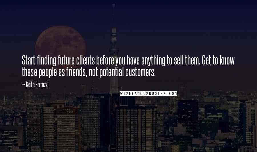 Keith Ferrazzi Quotes: Start finding future clients before you have anything to sell them. Get to know these people as friends, not potential customers.