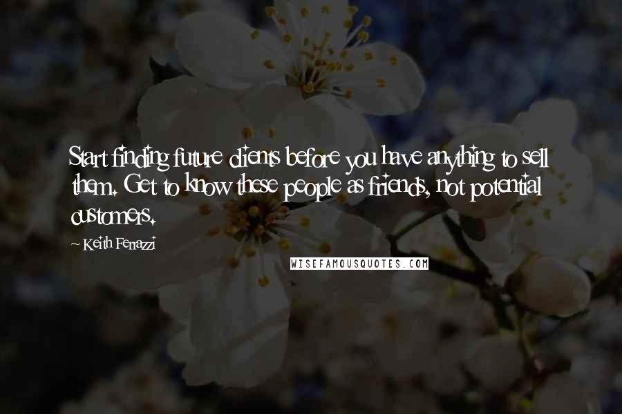 Keith Ferrazzi Quotes: Start finding future clients before you have anything to sell them. Get to know these people as friends, not potential customers.