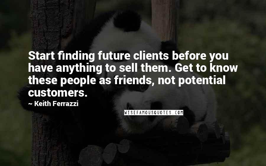 Keith Ferrazzi Quotes: Start finding future clients before you have anything to sell them. Get to know these people as friends, not potential customers.