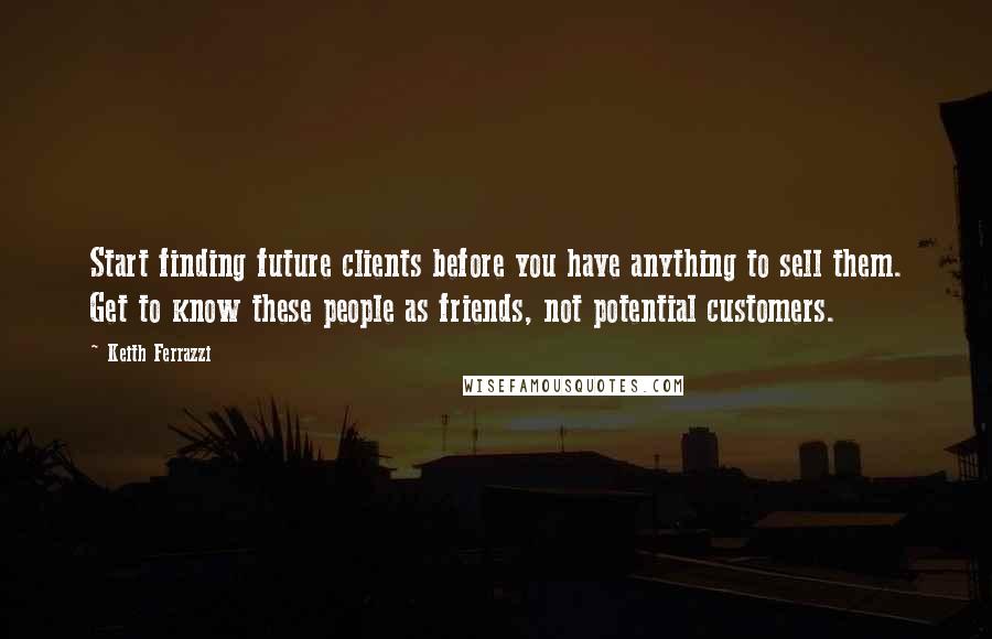 Keith Ferrazzi Quotes: Start finding future clients before you have anything to sell them. Get to know these people as friends, not potential customers.