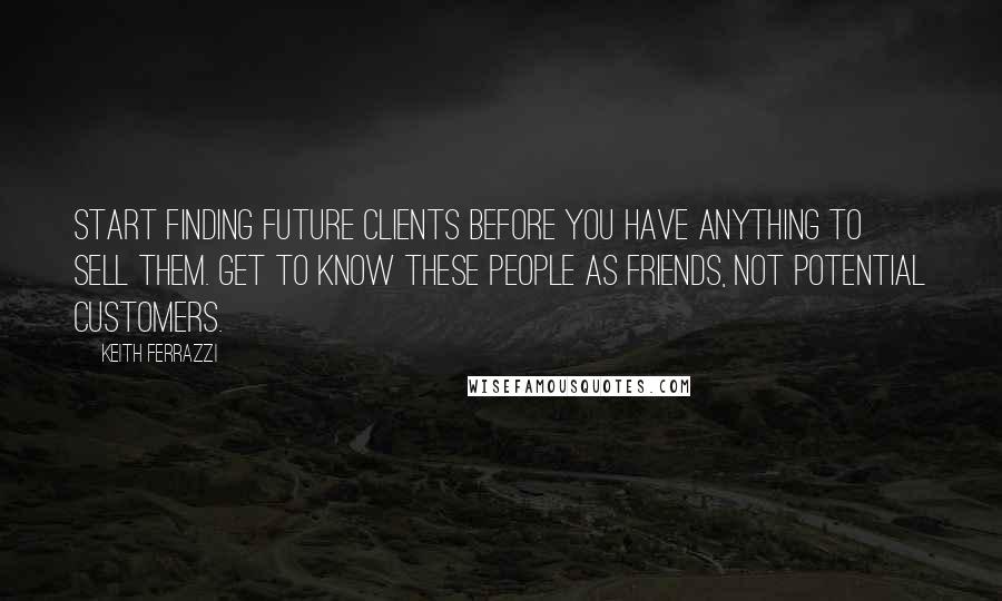 Keith Ferrazzi Quotes: Start finding future clients before you have anything to sell them. Get to know these people as friends, not potential customers.