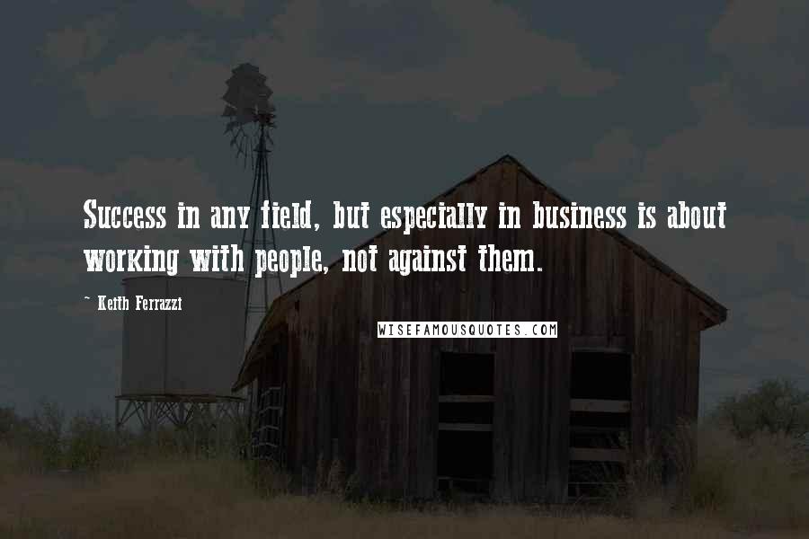 Keith Ferrazzi Quotes: Success in any field, but especially in business is about working with people, not against them.