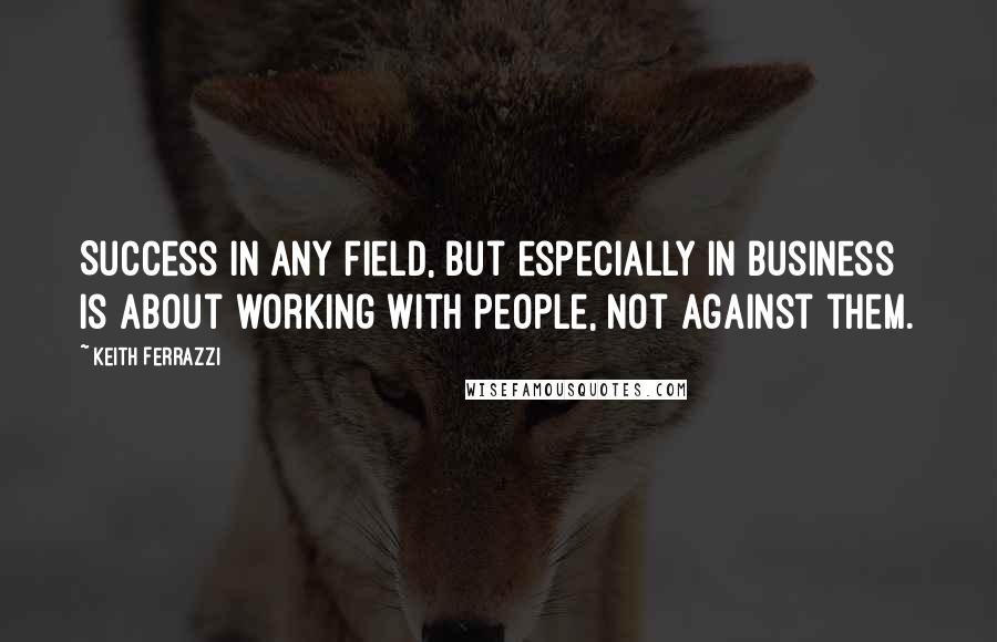 Keith Ferrazzi Quotes: Success in any field, but especially in business is about working with people, not against them.