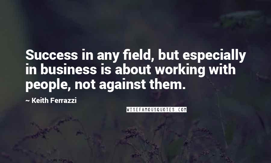 Keith Ferrazzi Quotes: Success in any field, but especially in business is about working with people, not against them.