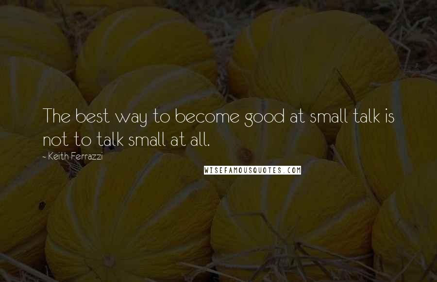 Keith Ferrazzi Quotes: The best way to become good at small talk is not to talk small at all.