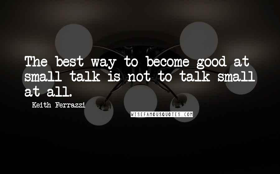 Keith Ferrazzi Quotes: The best way to become good at small talk is not to talk small at all.