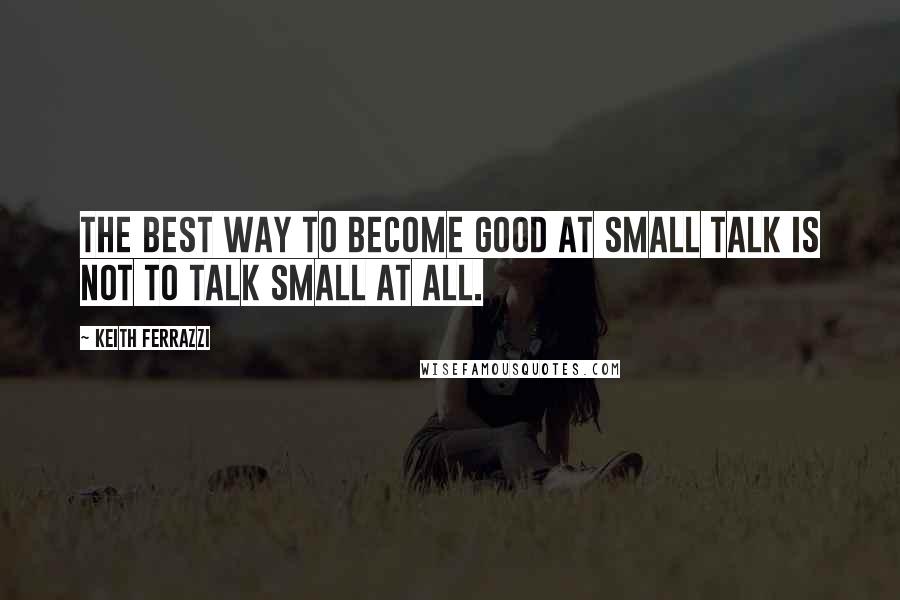 Keith Ferrazzi Quotes: The best way to become good at small talk is not to talk small at all.