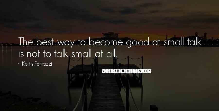 Keith Ferrazzi Quotes: The best way to become good at small talk is not to talk small at all.