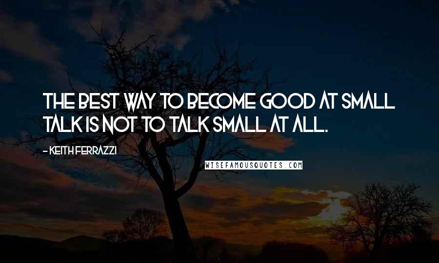 Keith Ferrazzi Quotes: The best way to become good at small talk is not to talk small at all.