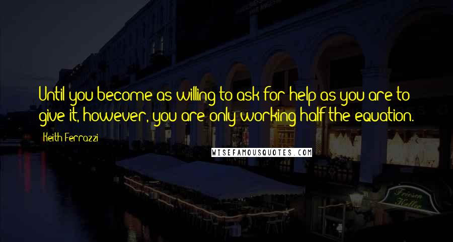 Keith Ferrazzi Quotes: Until you become as willing to ask for help as you are to give it, however, you are only working half the equation.