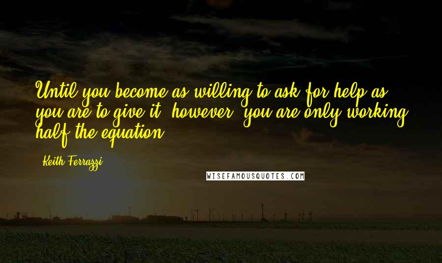 Keith Ferrazzi Quotes: Until you become as willing to ask for help as you are to give it, however, you are only working half the equation.