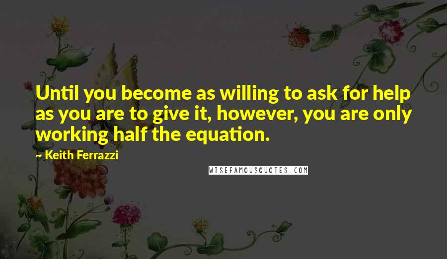 Keith Ferrazzi Quotes: Until you become as willing to ask for help as you are to give it, however, you are only working half the equation.